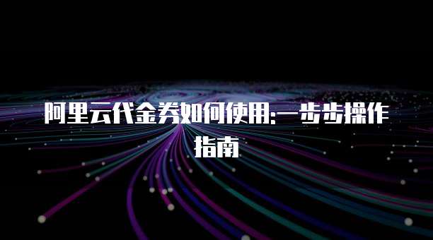 阿里云代金券如何使用:一步步操作指南