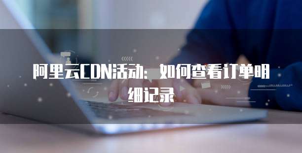 阿里云CDN活动:如何查看订单明细记录