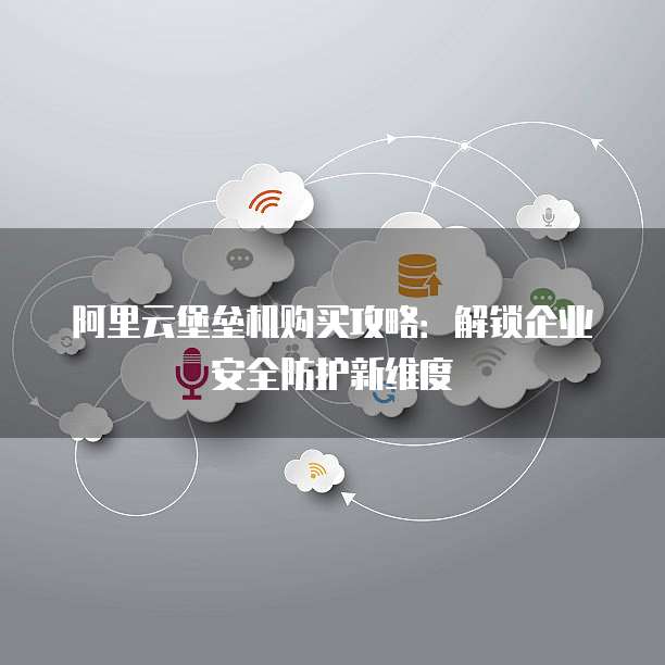 阿里云堡垒机购买攻略：解锁企业安全防护新维度