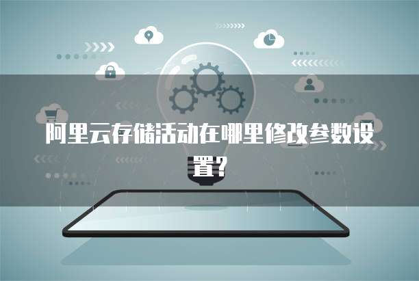 阿里云存储活动在哪里修改参数设置？