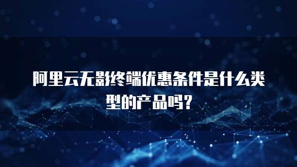 阿里云无影终端优惠条件是什么类型的产品吗?