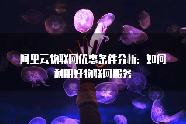 阿里云物联网优惠条件分析：如何利用好物联网服务