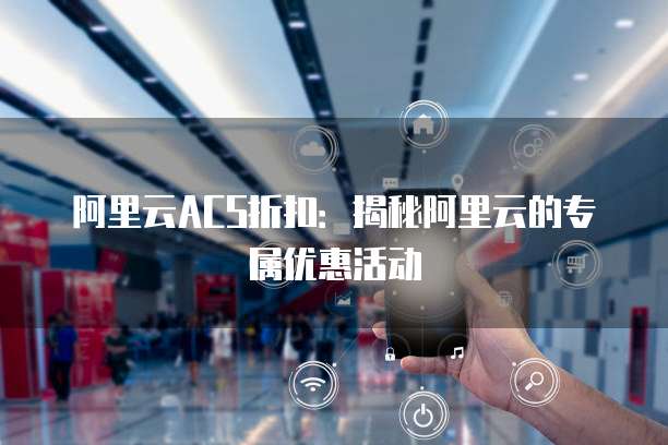 阿里云ACS折扣:揭秘阿里云的专属优惠活动