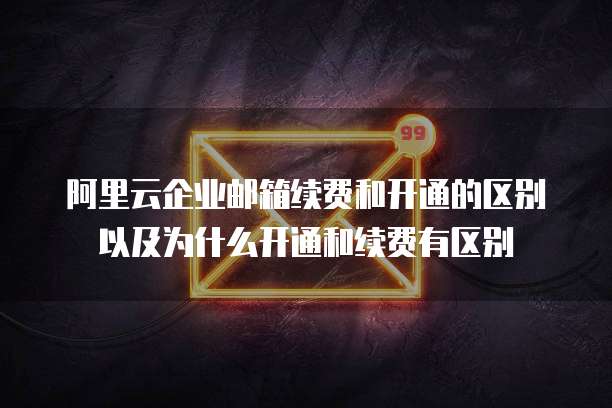 阿里云企业邮箱续费和开通的区别以及为什么开通和续费有区别