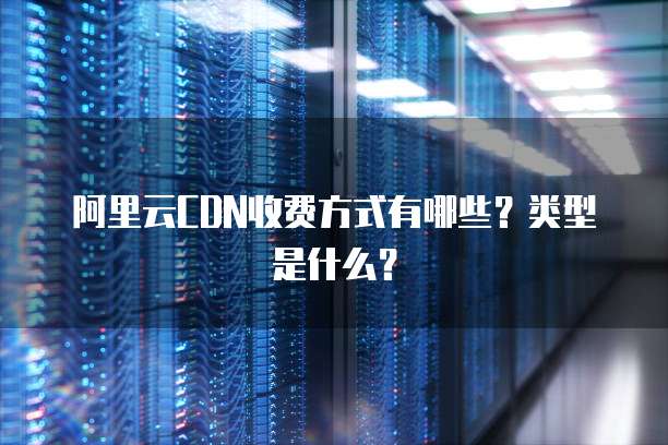 阿里云CDN收费方式有哪些?类型是什么?