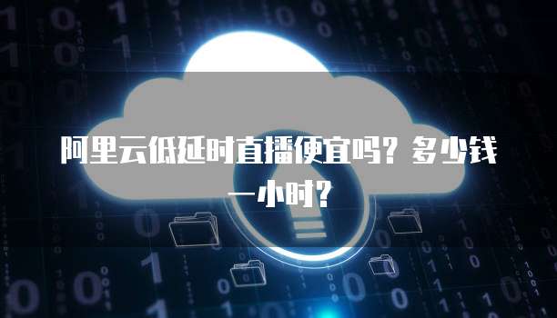 阿里云低延时直播便宜吗？多少钱一小时？