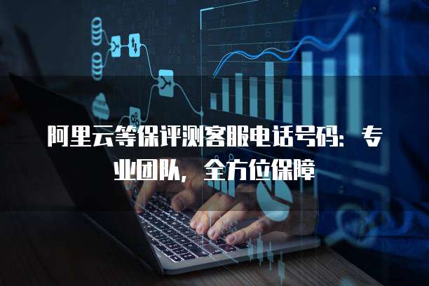 阿里云等保评测客服电话号码：专业团队，全方位保障