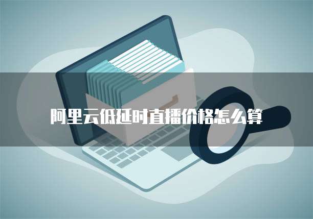 阿里云低延时直播价格怎么算