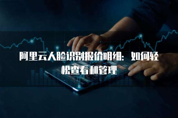 阿里云人脸识别报价明细:如何轻松查看和管理