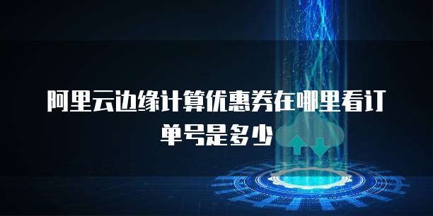 阿里云边缘计算优惠券在哪里看订单号是多少