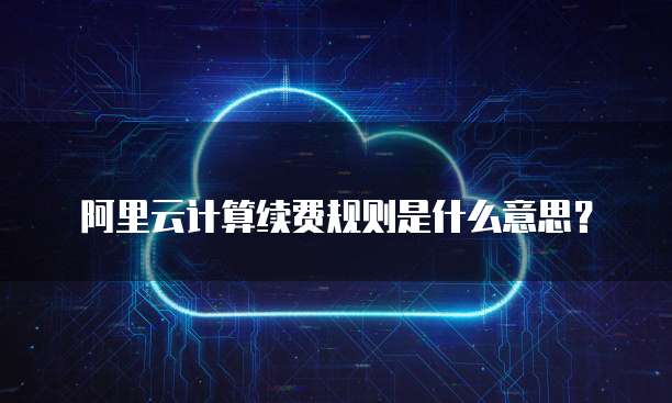阿里云计算续费规则是什么意思?