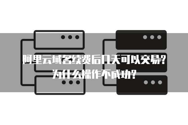 阿里云域名续费后几天可以交易?为什么操作不成功?