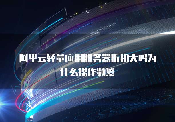 阿里云轻量应用服务器折扣大吗为什么操作频繁