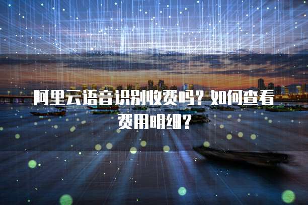 阿里云语音识别收费吗？如何查看费用明细？