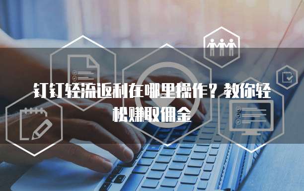 钉钉轻流返利在哪里操作?教你轻松赚取佣金