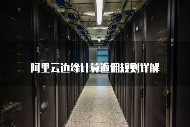 阿里云边缘计算返佣规则详解