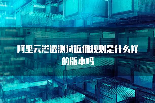 阿里云渗透测试返佣规则是什么样的版本吗