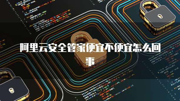 阿里云安全管家便宜不便宜怎么回事