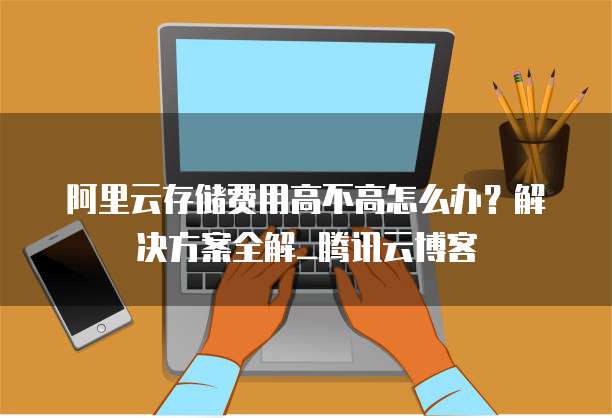 阿里云存储费用高不高怎么办?解决方案全解_腾讯云博客