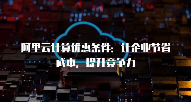 阿里云计算优惠条件:让企业节省成本,提升竞争力