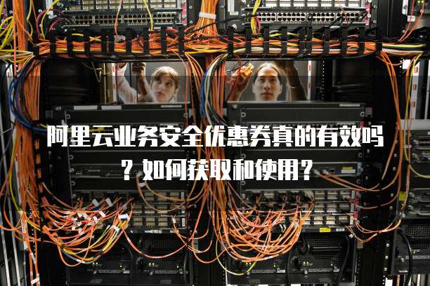 阿里云业务安全优惠券真的有效吗?如何获取和使用?