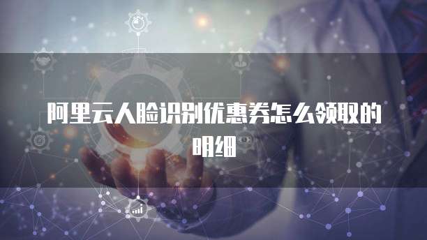 阿里云人脸识别优惠券怎么领取的明细