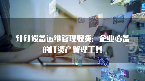 钉钉设备运维管理收费：企业必备的IT资产管理工具