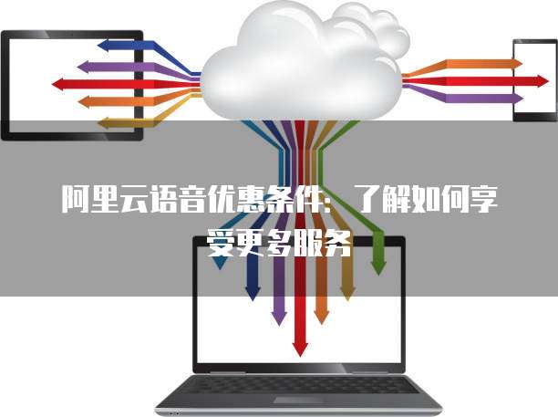 阿里云语音优惠条件:了解如何享受更多服务