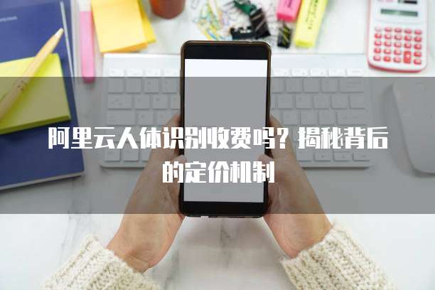 阿里云人体识别收费吗?揭秘背后的定价机制