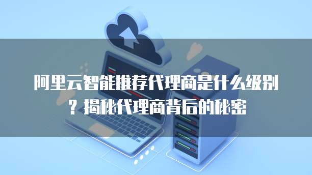 阿里云智能推荐代理商是什么级别？揭秘代理商背后的秘密