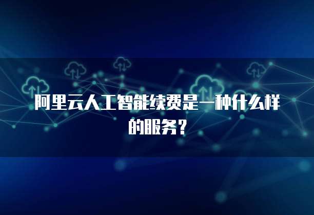 阿里云人工智能续费是一种什么样的服务?