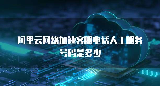 阿里云网络加速客服电话人工服务号码是多少