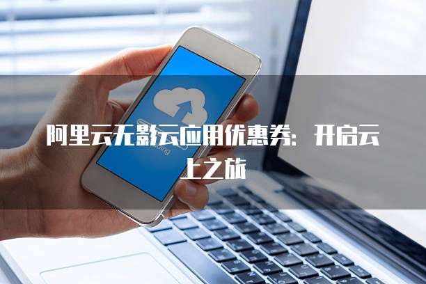阿里云无影云应用优惠券:开启云上之旅