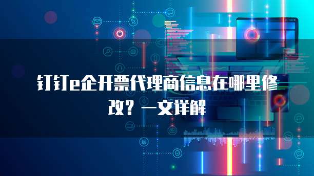 钉钉e企开票代理商信息在哪里修改?一文详解