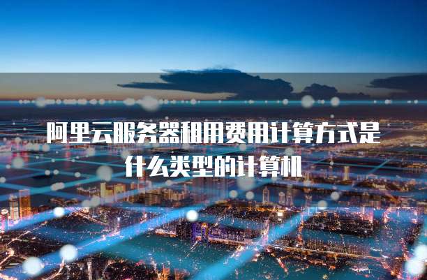 阿里云服务器租用费用计算方式是什么类型的计算机