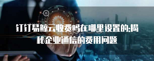 钉钉易鲸云收费吗在哪里设置的:揭秘企业通信的费用问题