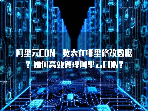 阿里云CDN一览表在哪里修改数据?如何高效管理阿里云CDN?
