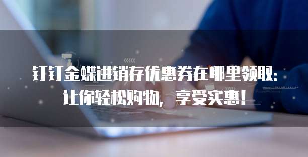 钉钉金蝶进销存优惠券在哪里领取:让你轻松购物,享受实惠!