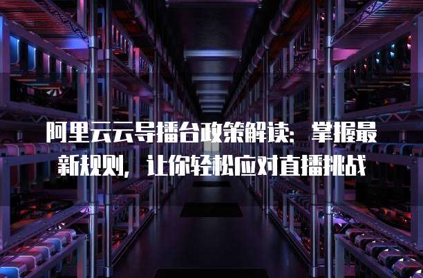 阿里云云导播台政策解读:掌握最新规则,让你轻松应对直播挑战