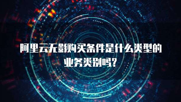 阿里云无影购买条件是什么类型的业务类别吗?