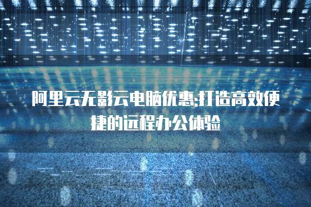 阿里云无影云电脑优惠:打造高效便捷的远程办公体验