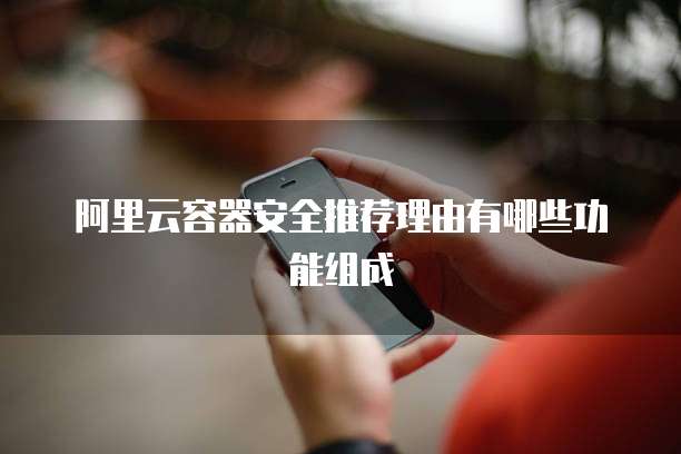 阿里云容器安全推荐理由有哪些功能组成
