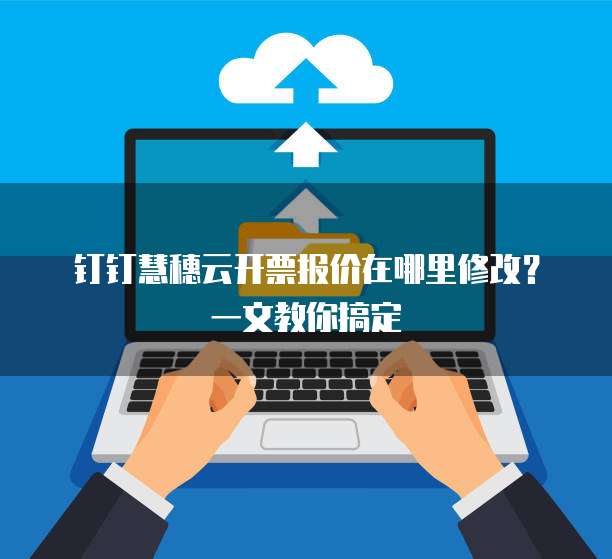 钉钉慧穗云开票报价在哪里修改?一文教你搞定