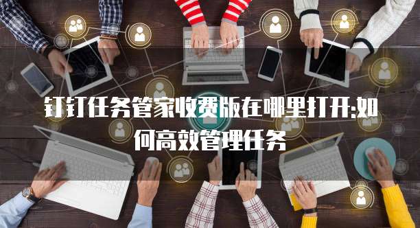 钉钉任务管家收费版在哪里打开:如何高效管理任务