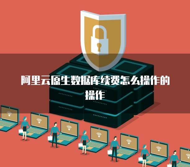 阿里云原生数据库续费怎么操作的操作