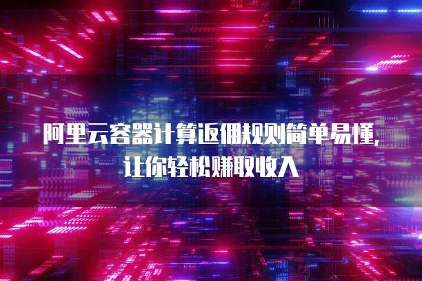 阿里云容器计算返佣规则简单易懂,让你轻松赚取收入