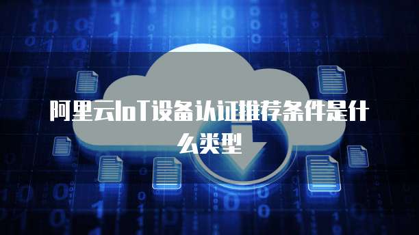 阿里云IoT设备认证推荐条件是什么类型