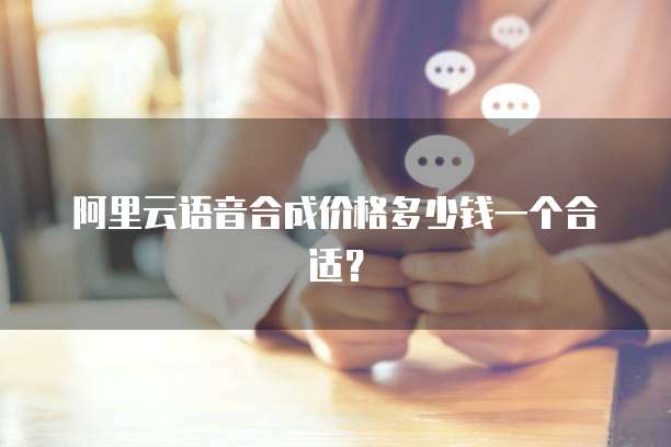 阿里云语音合成价格多少钱一个合适？