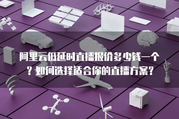 阿里云低延时直播报价多少钱一个？如何选择适合你的直播方案？
