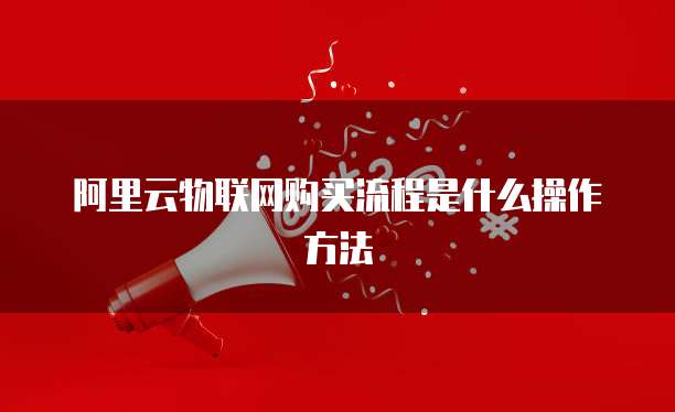 阿里云物联网购买流程是什么操作方法